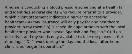 A nurse is conducting a blood pressure screening at a health fair and identifies several clients who require referral to a provider. Which client statement indicates a barrier to accessing healthcare? A) "My insurance will only pay for one healthcare provider in my town." B) "I schedule appointments with the local healthcare provider who speaks Spanish and English." C) "I do not drive, and my son is only available to take me places in the mornings." D) "I work during the day and the local after‑hours clinic is no longer in operation."