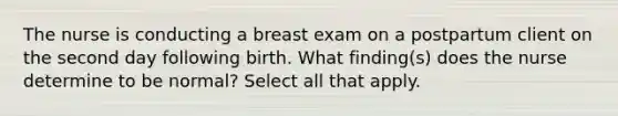 The nurse is conducting a breast exam on a postpartum client on the second day following birth. What finding(s) does the nurse determine to be normal? Select all that apply.