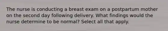 The nurse is conducting a breast exam on a postpartum mother on the second day following delivery. What findings would the nurse determine to be normal? Select all that apply.