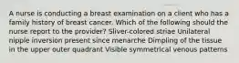 A nurse is conducting a breast examination on a client who has a family history of breast cancer. Which of the following should the nurse report to the provider? Sliver-colored striae Unilateral nipple inversion present since menarche Dimpling of the tissue in the upper outer quadrant Visible symmetrical venous patterns