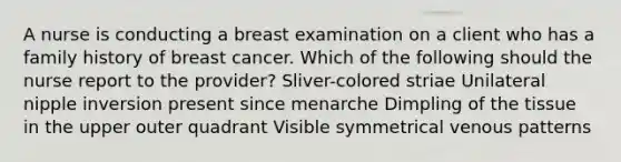 A nurse is conducting a breast examination on a client who has a family history of breast cancer. Which of the following should the nurse report to the provider? Sliver-colored striae Unilateral nipple inversion present since menarche Dimpling of the tissue in the upper outer quadrant Visible symmetrical venous patterns