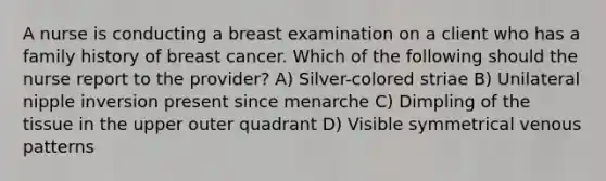 A nurse is conducting a breast examination on a client who has a family history of breast cancer. Which of the following should the nurse report to the provider? A) Silver-colored striae B) Unilateral nipple inversion present since menarche C) Dimpling of the tissue in the upper outer quadrant D) Visible symmetrical venous patterns