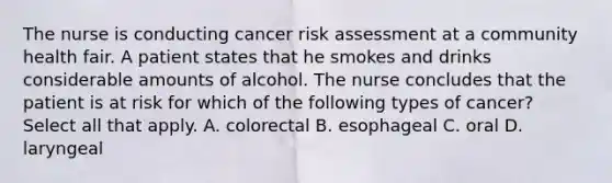 The nurse is conducting cancer risk assessment at a community health fair. A patient states that he smokes and drinks considerable amounts of alcohol. The nurse concludes that the patient is at risk for which of the following types of cancer? Select all that apply. A. colorectal B. esophageal C. oral D. laryngeal