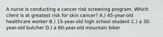 A nurse is conducting a cancer risk screening program. Which client is at greatest risk for skin cancer? A.) 45-year-old healthcare worker B.) 15-year-old high school student C.) a 30-year-old butcher D.) a 60-year-old mountain biker