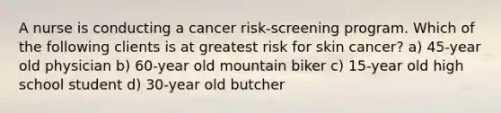 A nurse is conducting a cancer risk-screening program. Which of the following clients is at greatest risk for skin cancer? a) 45-year old physician b) 60-year old mountain biker c) 15-year old high school student d) 30-year old butcher