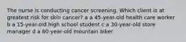 The nurse is conducting cancer screening. Which client is at greatest risk for skin cancer? a a 45-year-old health care worker b a 15-year-old high school student c a 30-year-old store manager d a 60-year-old mountain biker