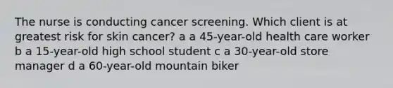 The nurse is conducting cancer screening. Which client is at greatest risk for skin cancer? a a 45-year-old health care worker b a 15-year-old high school student c a 30-year-old store manager d a 60-year-old mountain biker