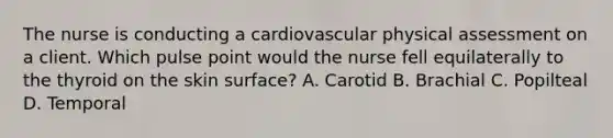 The nurse is conducting a cardiovascular physical assessment on a client. Which pulse point would the nurse fell equilaterally to the thyroid on the skin surface? A. Carotid B. Brachial C. Popilteal D. Temporal