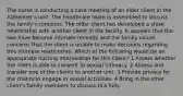 The nurse is conducting a case meeting of an older client in the Alzheimer's unit. The healthcare team is assembled to discuss the family's concerns. The older client has developed a close relationship with another client in the facility. It appears that the two have become intimate recently and the family voices concerns that the client is unable to make decisions regarding this intimate relationship. Which of the following would be an appropriate nursing intervention for this client? 1 Assess whether the client is able to consent to sexual intimacy. 2 Assess and transfer one of the clients to another unit. 3 Provide privacy for the clients to engage in sexual activities. 4 Bring in the other client's family members to discuss this fully.