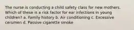 The nurse is conducting a child safety class for new mothers. Which of these is a risk factor for ear infections in young children? a. Family history b. Air conditioning c. Excessive cerumen d. Passive cigarette smoke