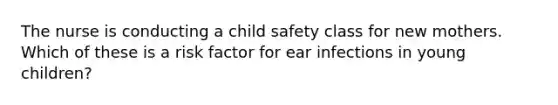 The nurse is conducting a child safety class for new mothers. Which of these is a risk factor for ear infections in young children?