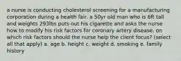 a nurse is conducting cholesterol screening for a manufacturing corporation during a health fair. a 50yr old man who is 6ft tall and weights 293lbs puts out his cigarette and asks the nurse how to modify his risk factors for coronary artery disease. on which risk factors should the nurse help the client focus? (select all that apply) a. age b. height c. weight d. smoking e. family history