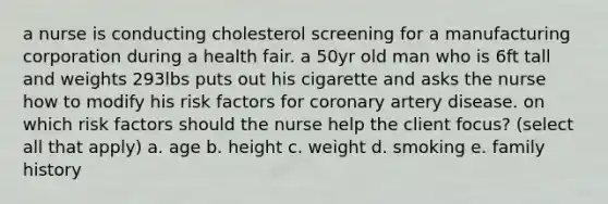 a nurse is conducting cholesterol screening for a manufacturing corporation during a health fair. a 50yr old man who is 6ft tall and weights 293lbs puts out his cigarette and asks the nurse how to modify his risk factors for coronary artery disease. on which risk factors should the nurse help the client focus? (select all that apply) a. age b. height c. weight d. smoking e. family history