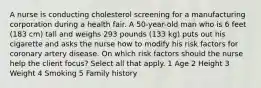 A nurse is conducting cholesterol screening for a manufacturing corporation during a health fair. A 50-year-old man who is 6 feet (183 cm) tall and weighs 293 pounds (133 kg) puts out his cigarette and asks the nurse how to modify his risk factors for coronary artery disease. On which risk factors should the nurse help the client focus? Select all that apply. 1 Age 2 Height 3 Weight 4 Smoking 5 Family history