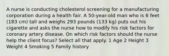 A nurse is conducting cholesterol screening for a manufacturing corporation during a health fair. A 50-year-old man who is 6 feet (183 cm) tall and weighs 293 pounds (133 kg) puts out his cigarette and asks the nurse how to modify his risk factors for coronary artery disease. On which risk factors should the nurse help the client focus? Select all that apply. 1 Age 2 Height 3 Weight 4 Smoking 5 Family history