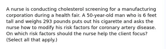 A nurse is conducting cholesterol screening for a manufacturing corporation during a health fair. A 50-year-old man who is 6 feet tall and weighs 293 pounds puts out his cigarette and asks the nurse how to modify his risk factors for coronary artery disease. On which risk factors should the nurse help the client focus? (Select all that apply.)