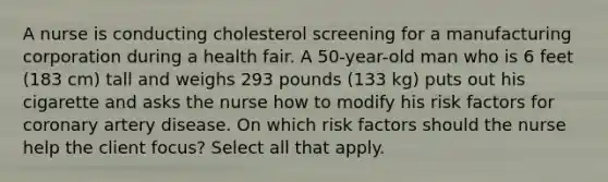 A nurse is conducting cholesterol screening for a manufacturing corporation during a health fair. A 50-year-old man who is 6 feet (183 cm) tall and weighs 293 pounds (133 kg) puts out his cigarette and asks the nurse how to modify his risk factors for coronary artery disease. On which risk factors should the nurse help the client focus? Select all that apply.