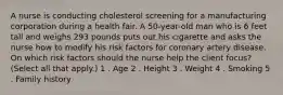 A nurse is conducting cholesterol screening for a manufacturing corporation during a health fair. A 50-year-old man who is 6 feet tall and weighs 293 pounds puts out his cigarette and asks the nurse how to modify his risk factors for coronary artery disease. On which risk factors should the nurse help the client focus? (Select all that apply.) 1 . Age 2 . Height 3 . Weight 4 . Smoking 5 . Family history