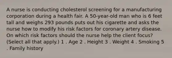 A nurse is conducting cholesterol screening for a manufacturing corporation during a health fair. A 50-year-old man who is 6 feet tall and weighs 293 pounds puts out his cigarette and asks the nurse how to modify his risk factors for coronary artery disease. On which risk factors should the nurse help the client focus? (Select all that apply.) 1 . Age 2 . Height 3 . Weight 4 . Smoking 5 . Family history