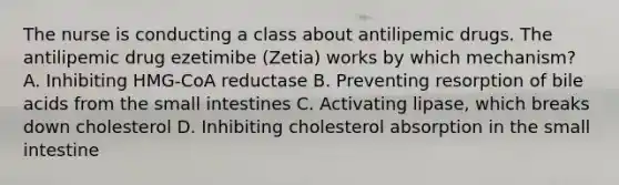 The nurse is conducting a class about antilipemic drugs. The antilipemic drug ezetimibe (Zetia) works by which mechanism? A. Inhibiting HMG-CoA reductase B. Preventing resorption of bile acids from the small intestines C. Activating lipase, which breaks down cholesterol D. Inhibiting cholesterol absorption in the small intestine