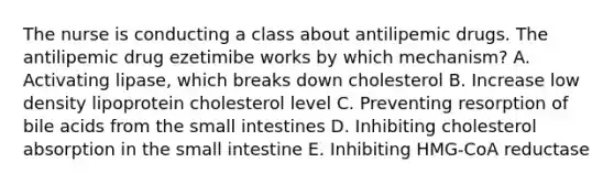 The nurse is conducting a class about antilipemic drugs. The antilipemic drug ezetimibe works by which mechanism? A. Activating lipase, which breaks down cholesterol B. Increase low density lipoprotein cholesterol level C. Preventing resorption of bile acids from the small intestines D. Inhibiting cholesterol absorption in the small intestine E. Inhibiting HMG-CoA reductase