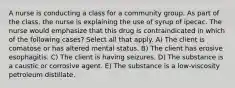 A nurse is conducting a class for a community group. As part of the class, the nurse is explaining the use of syrup of ipecac. The nurse would emphasize that this drug is contraindicated in which of the following cases? Select all that apply. A) The client is comatose or has altered mental status. B) The client has erosive esophagitis. C) The client is having seizures. D) The substance is a caustic or corrosive agent. E) The substance is a low-viscosity petroleum distillate.