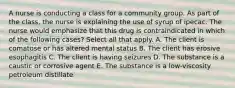 A nurse is conducting a class for a community group. As part of the class, the nurse is explaining the use of syrup of ipecac. The nurse would emphasize that this drug is contraindicated in which of the following cases? Select all that apply. A. The client is comatose or has altered mental status B. The client has erosive esophagitis C. The client is having seizures D. The substance is a caustic or corrosive agent E. The substance is a low-viscosity petroleum distillate