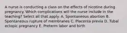 A nurse is conducting a class on the effects of nicotine during pregnancy. Which complications will the nurse include in the teaching? Select all that apply. A. Spontaneous abortion B. Spontaneous rupture of membranes C. Placenta previa D. Tubal ectopic pregnancy E. Preterm labor and birth