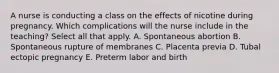 A nurse is conducting a class on the effects of nicotine during pregnancy. Which complications will the nurse include in the teaching? Select all that apply. A. Spontaneous abortion B. Spontaneous rupture of membranes C. Placenta previa D. Tubal ectopic pregnancy E. Preterm labor and birth