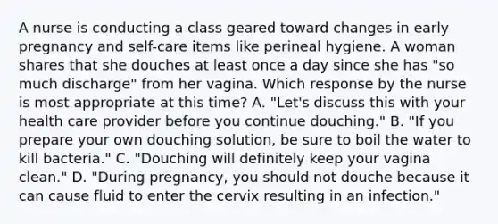 A nurse is conducting a class geared toward changes in early pregnancy and self-care items like perineal hygiene. A woman shares that she douches at least once a day since she has "so much discharge" from her vagina. Which response by the nurse is most appropriate at this time? A. "Let's discuss this with your health care provider before you continue douching." B. "If you prepare your own douching solution, be sure to boil the water to kill bacteria." C. "Douching will definitely keep your vagina clean." D. "During pregnancy, you should not douche because it can cause fluid to enter the cervix resulting in an infection."