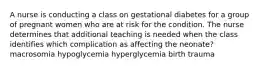 A nurse is conducting a class on gestational diabetes for a group of pregnant women who are at risk for the condition. The nurse determines that additional teaching is needed when the class identifies which complication as affecting the neonate? macrosomia hypoglycemia hyperglycemia birth trauma