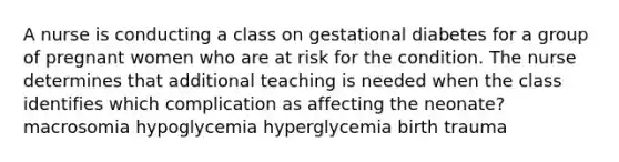 A nurse is conducting a class on gestational diabetes for a group of pregnant women who are at risk for the condition. The nurse determines that additional teaching is needed when the class identifies which complication as affecting the neonate? macrosomia hypoglycemia hyperglycemia birth trauma