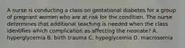 A nurse is conducting a class on gestational diabetes for a group of pregnant women who are at risk for the condition. The nurse determines that additional teaching is needed when the class identifies which complication as affecting the neonate? A. hyperglycemia B. birth trauma C. hypoglycemia D. macrosomia