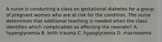 A nurse is conducting a class on gestational diabetes for a group of pregnant women who are at risk for the condition. The nurse determines that additional teaching is needed when the class identifies which complication as affecting the neonate? A. hyperglycemia B. birth trauma C. hypoglycemia D. macrosomia