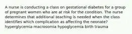 A nurse is conducting a class on gestational diabetes for a group of pregnant women who are at risk for the condition. The nurse determines that additional teaching is needed when the class identifies which complication as affecting the neonate? hyperglycemia macrosomia hypoglycemia birth trauma