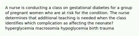 A nurse is conducting a class on gestational diabetes for a group of pregnant women who are at risk for the condition. The nurse determines that additional teaching is needed when the class identifies which complication as affecting the neonate? hyperglycemia macrosomia hypoglycemia birth trauma