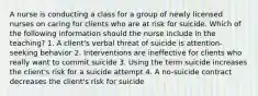 A nurse is conducting a class for a group of newly licensed nurses on caring for clients who are at risk for suicide. Which of the following information should the nurse include in the teaching? 1. A client's verbal threat of suicide is attention-seeking behavior 2. Interventions are ineffective for clients who really want to commit suicide 3. Using the term suicide increases the client's risk for a suicide attempt 4. A no-suicide contract decreases the client's risk for suicide