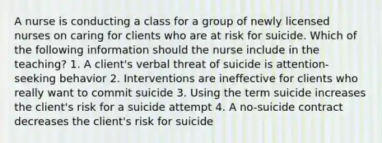 A nurse is conducting a class for a group of newly licensed nurses on caring for clients who are at risk for suicide. Which of the following information should the nurse include in the teaching? 1. A client's verbal threat of suicide is attention-seeking behavior 2. Interventions are ineffective for clients who really want to commit suicide 3. Using the term suicide increases the client's risk for a suicide attempt 4. A no-suicide contract decreases the client's risk for suicide