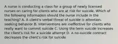 A nurse is conducting a class for a group of newly licensed nurses on caring for clients who are at risk for suicide. Which of the following information should the nurse include in the teaching? A. A client's verbal threat of suicide is attention-seeking behavior B. Interventions are ineffective for clients who really want to commit suicide C. Using the term suicide increases the client's risk for a suicide attempt D. A no-suicide contract decreases the client's risk for suicide