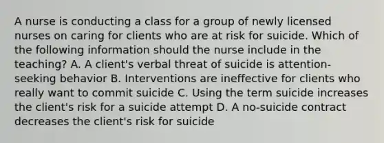 A nurse is conducting a class for a group of newly licensed nurses on caring for clients who are at risk for suicide. Which of the following information should the nurse include in the teaching? A. A client's verbal threat of suicide is attention-seeking behavior B. Interventions are ineffective for clients who really want to commit suicide C. Using the term suicide increases the client's risk for a suicide attempt D. A no-suicide contract decreases the client's risk for suicide