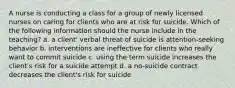 A nurse is conducting a class for a group of newly licensed nurses on caring for clients who are at risk for suicide. Which of the following information should the nurse include in the teaching? a. a client' verbal threat of suicide is attention-seeking behavior b. interventions are ineffective for clients who really want to commit suicide c. using the term suicide increases the client's risk for a suicide attempt d. a no-suicide contract decreases the client's risk for suicide