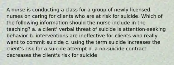 A nurse is conducting a class for a group of newly licensed nurses on caring for clients who are at risk for suicide. Which of the following information should the nurse include in the teaching? a. a client' verbal threat of suicide is attention-seeking behavior b. interventions are ineffective for clients who really want to commit suicide c. using the term suicide increases the client's risk for a suicide attempt d. a no-suicide contract decreases the client's risk for suicide