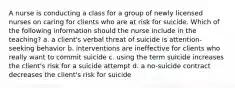 A nurse is conducting a class for a group of newly licensed nurses on caring for clients who are at risk for suicide. Which of the following information should the nurse include in the teaching? a. a client's verbal threat of suicide is attention-seeking behavior b. interventions are ineffective for clients who really want to commit suicide c. using the term suicide increases the client's risk for a suicide attempt d. a no-suicide contract decreases the client's risk for suicide