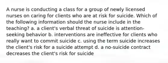 A nurse is conducting a class for a group of newly licensed nurses on caring for clients who are at risk for suicide. Which of the following information should the nurse include in the teaching? a. a client's verbal threat of suicide is attention-seeking behavior b. interventions are ineffective for clients who really want to commit suicide c. using the term suicide increases the client's risk for a suicide attempt d. a no-suicide contract decreases the client's risk for suicide