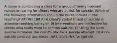 A nurse is conducting a class for a group of newly licensed nurses on caring for clients who are at risk for suicide. Which of the following information should the nurse include in the teaching? ATI MH 180 A) A client's verbal threat of suicide is attention-seeking behavior. B) Interventions are ineffective for clients who really want to commit suicide. C) Using the term suicide increases the client's risk for a suicide attempt. D) A no-suicide contract decreases the client's risk for suicide.