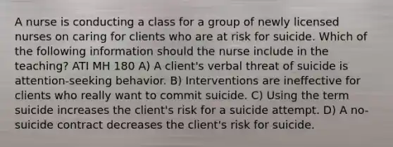 A nurse is conducting a class for a group of newly licensed nurses on caring for clients who are at risk for suicide. Which of the following information should the nurse include in the teaching? ATI MH 180 A) A client's verbal threat of suicide is attention-seeking behavior. B) Interventions are ineffective for clients who really want to commit suicide. C) Using the term suicide increases the client's risk for a suicide attempt. D) A no-suicide contract decreases the client's risk for suicide.