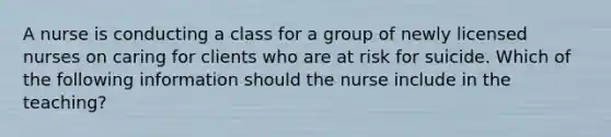 A nurse is conducting a class for a group of newly licensed nurses on caring for clients who are at risk for suicide. Which of the following information should the nurse include in the teaching?