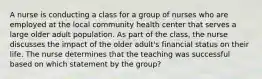 A nurse is conducting a class for a group of nurses who are employed at the local community health center that serves a large older adult population. As part of the class, the nurse discusses the impact of the older adult's financial status on their life. The nurse determines that the teaching was successful based on which statement by the group?