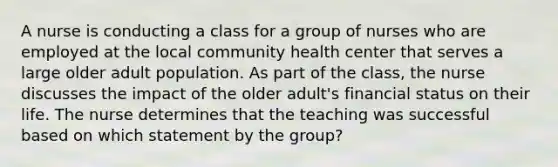 A nurse is conducting a class for a group of nurses who are employed at the local community health center that serves a large older adult population. As part of the class, the nurse discusses the impact of the older adult's financial status on their life. The nurse determines that the teaching was successful based on which statement by the group?