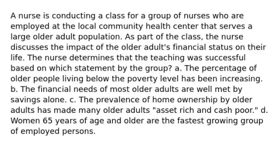 A nurse is conducting a class for a group of nurses who are employed at the local community health center that serves a large older adult population. As part of the class, the nurse discusses the impact of the older adult's financial status on their life. The nurse determines that the teaching was successful based on which statement by the group? a. The percentage of older people living below the poverty level has been increasing. b. The financial needs of most older adults are well met by savings alone. c. The prevalence of home ownership by older adults has made many older adults "asset rich and cash poor." d. Women 65 years of age and older are the fastest growing group of employed persons.